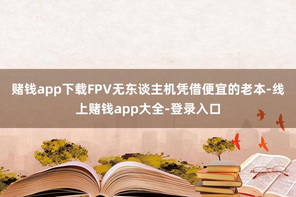 赌钱app下载FPV无东谈主机凭借便宜的老本-线上赌钱app大全-登录入口