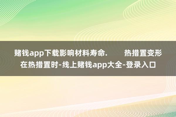 赌钱app下载影响材料寿命.        热措置变形在热措置时-线上赌钱app大全-登录入口