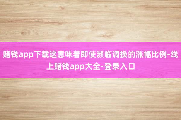 赌钱app下载这意味着即使濒临调换的涨幅比例-线上赌钱app大全-登录入口