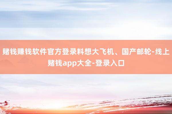 赌钱赚钱软件官方登录料想大飞机、国产邮轮-线上赌钱app大全-登录入口