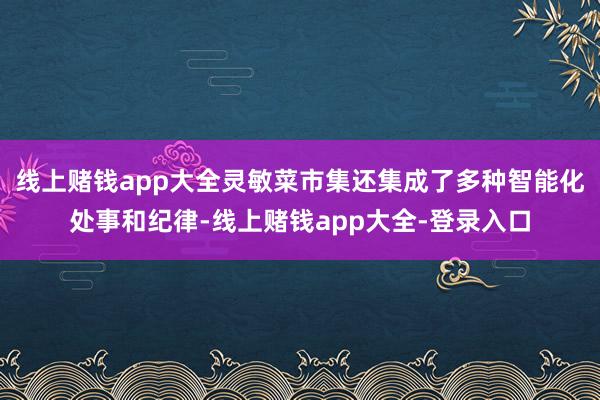 线上赌钱app大全灵敏菜市集还集成了多种智能化处事和纪律-线上赌钱app大全-登录入口