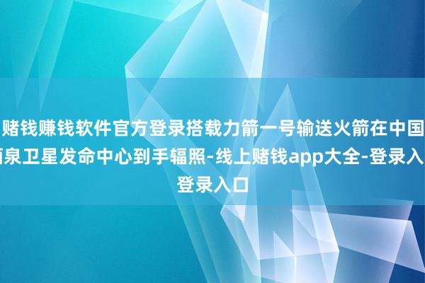 赌钱赚钱软件官方登录搭载力箭一号输送火箭在中国酒泉卫星发命中心到手辐照-线上赌钱app大全-登录入口