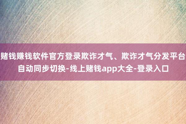 赌钱赚钱软件官方登录欺诈才气、欺诈才气分发平台自动同步切换-线上赌钱app大全-登录入口
