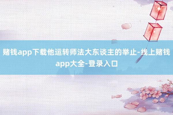 赌钱app下载他运转师法大东谈主的举止-线上赌钱app大全-登录入口