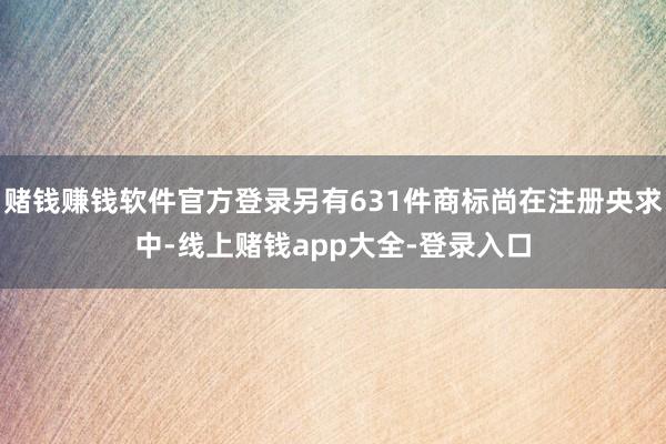 赌钱赚钱软件官方登录另有631件商标尚在注册央求中-线上赌钱app大全-登录入口