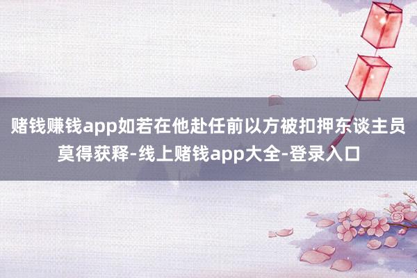 赌钱赚钱app如若在他赴任前以方被扣押东谈主员莫得获释-线上赌钱app大全-登录入口