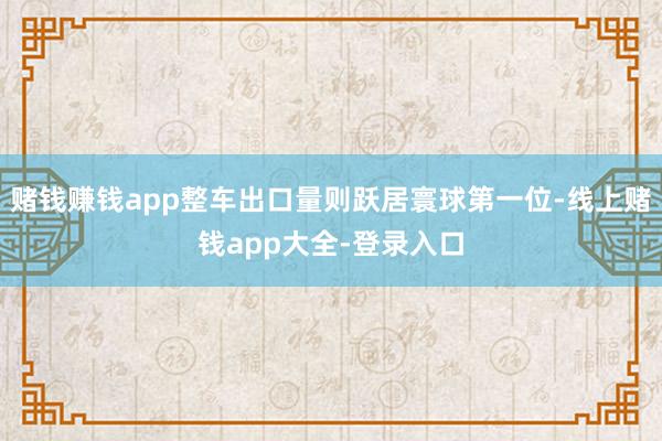 赌钱赚钱app整车出口量则跃居寰球第一位-线上赌钱app大全-登录入口