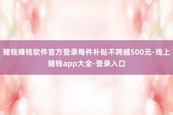 赌钱赚钱软件官方登录每件补贴不跨越500元-线上赌钱app大全-登录入口