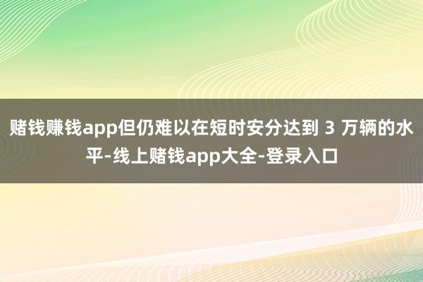 赌钱赚钱app但仍难以在短时安分达到 3 万辆的水平-线上赌钱app大全-登录入口