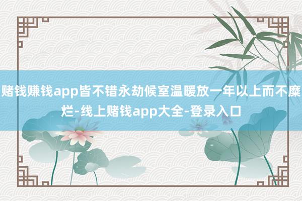 赌钱赚钱app皆不错永劫候室温暖放一年以上而不糜烂-线上赌钱app大全-登录入口