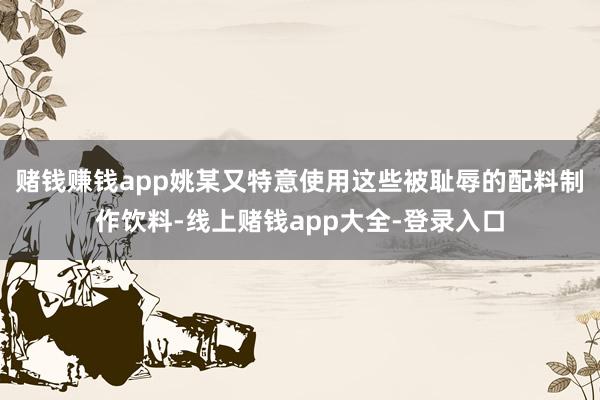 赌钱赚钱app姚某又特意使用这些被耻辱的配料制作饮料-线上赌钱app大全-登录入口