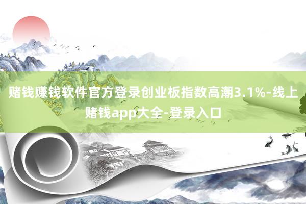 赌钱赚钱软件官方登录创业板指数高潮3.1%-线上赌钱app大全-登录入口