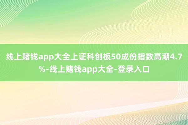 线上赌钱app大全上证科创板50成份指数高潮4.7%-线上赌钱app大全-登录入口