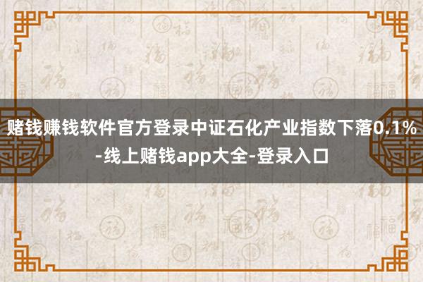 赌钱赚钱软件官方登录中证石化产业指数下落0.1%-线上赌钱app大全-登录入口
