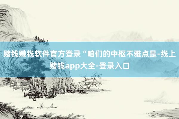 赌钱赚钱软件官方登录“咱们的中枢不雅点是-线上赌钱app大全-登录入口