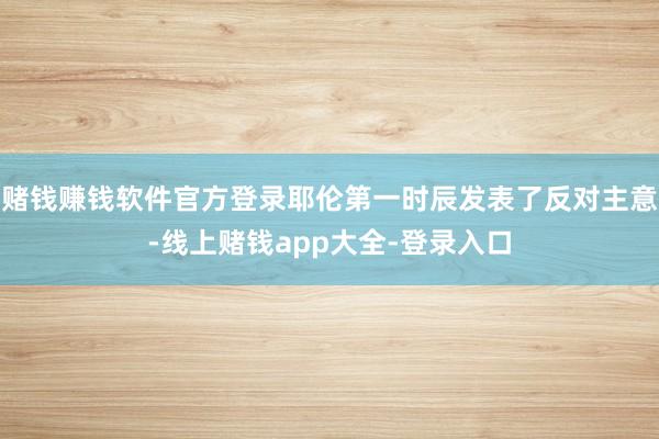 赌钱赚钱软件官方登录耶伦第一时辰发表了反对主意-线上赌钱app大全-登录入口