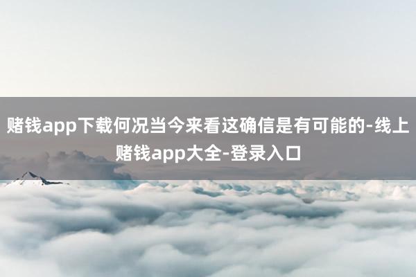 赌钱app下载何况当今来看这确信是有可能的-线上赌钱app大全-登录入口
