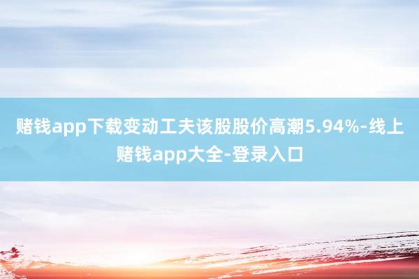 赌钱app下载变动工夫该股股价高潮5.94%-线上赌钱app大全-登录入口
