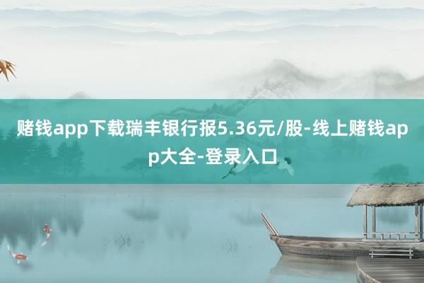 赌钱app下载瑞丰银行报5.36元/股-线上赌钱app大全-登录入口