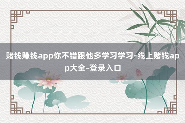 赌钱赚钱app你不错跟他多学习学习-线上赌钱app大全-登录入口