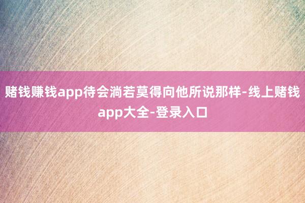 赌钱赚钱app待会淌若莫得向他所说那样-线上赌钱app大全-登录入口