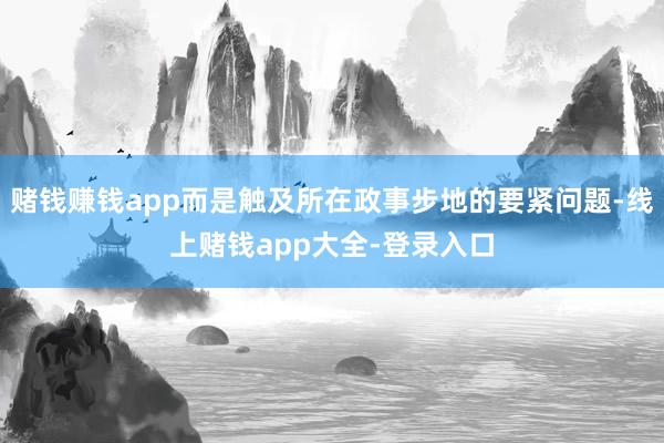 赌钱赚钱app而是触及所在政事步地的要紧问题-线上赌钱app大全-登录入口