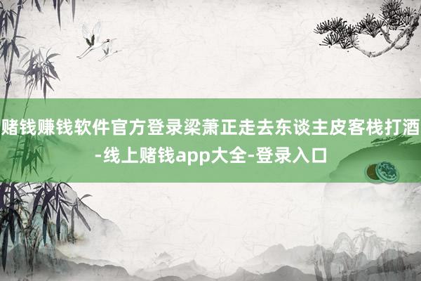 赌钱赚钱软件官方登录梁萧正走去东谈主皮客栈打酒-线上赌钱app大全-登录入口