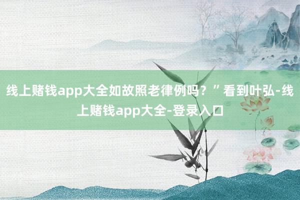 线上赌钱app大全如故照老律例吗？”看到叶弘-线上赌钱app大全-登录入口