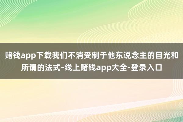 赌钱app下载我们不消受制于他东说念主的目光和所谓的法式-线上赌钱app大全-登录入口