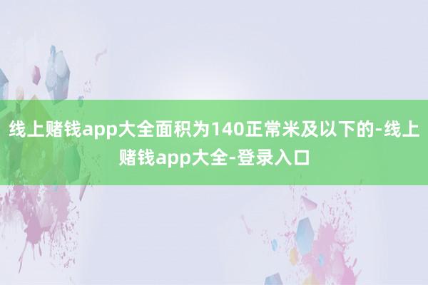 线上赌钱app大全面积为140正常米及以下的-线上赌钱app大全-登录入口