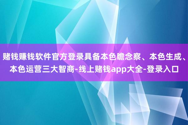 赌钱赚钱软件官方登录具备本色瞻念察、本色生成、本色运营三大智商-线上赌钱app大全-登录入口