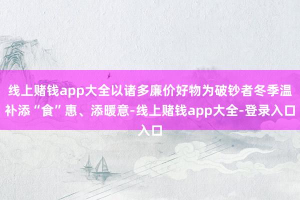 线上赌钱app大全以诸多廉价好物为破钞者冬季温补添“食”惠、添暖意-线上赌钱app大全-登录入口