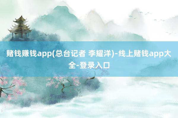 赌钱赚钱app(总台记者 李耀洋)-线上赌钱app大全-登录入口