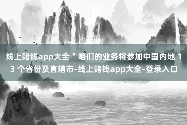 线上赌钱app大全＂咱们的业务将参加中国内地 13 个省份及直辖市-线上赌钱app大全-登录入口