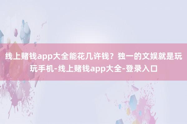 线上赌钱app大全能花几许钱？独一的文娱就是玩玩手机-线上赌钱app大全-登录入口