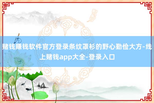 赌钱赚钱软件官方登录条纹罩衫的野心勤俭大方-线上赌钱app大全-登录入口