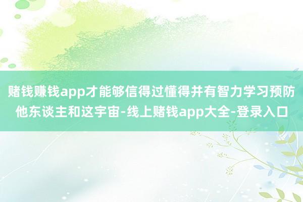 赌钱赚钱app才能够信得过懂得并有智力学习预防他东谈主和这宇宙-线上赌钱app大全-登录入口