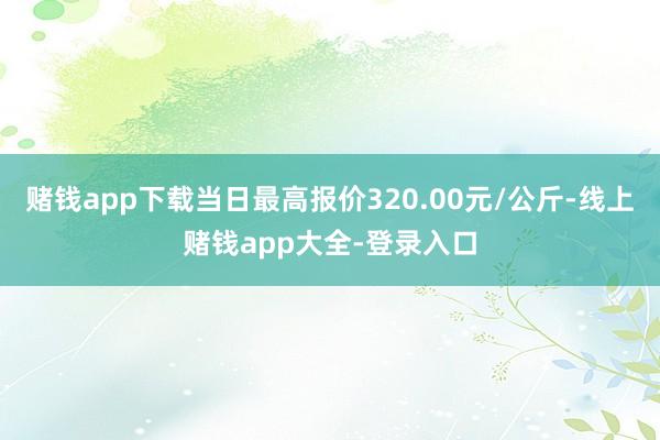 赌钱app下载当日最高报价320.00元/公斤-线上赌钱app大全-登录入口