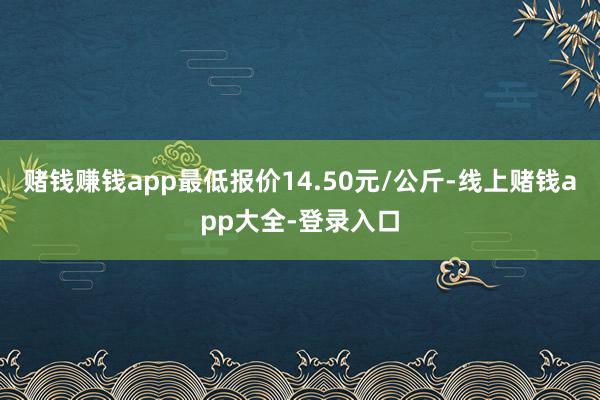 赌钱赚钱app最低报价14.50元/公斤-线上赌钱app大全-登录入口