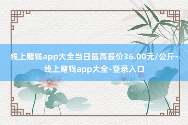 线上赌钱app大全当日最高报价36.00元/公斤-线上赌钱app大全-登录入口