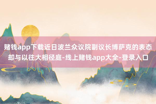 赌钱app下载近日波兰众议院副议长博萨克的表态却与以往大相径庭-线上赌钱app大全-登录入口