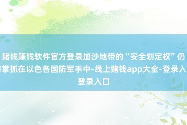 赌钱赚钱软件官方登录加沙地带的“安全划定权”仍将掌抓在以色各国防军手中-线上赌钱app大全-登录入口