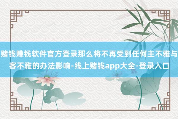 赌钱赚钱软件官方登录那么将不再受到任何主不雅与客不雅的办法影响-线上赌钱app大全-登录入口