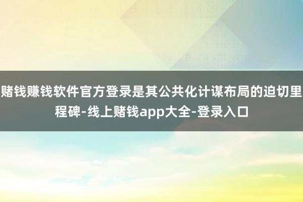 赌钱赚钱软件官方登录是其公共化计谋布局的迫切里程碑-线上赌钱app大全-登录入口