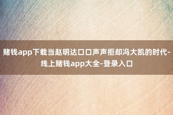 赌钱app下载当赵明达口口声声拒却冯大凯的时代-线上赌钱app大全-登录入口