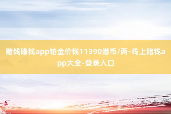 赌钱赚钱app铂金价钱11390港币/两-线上赌钱app大全-登录入口