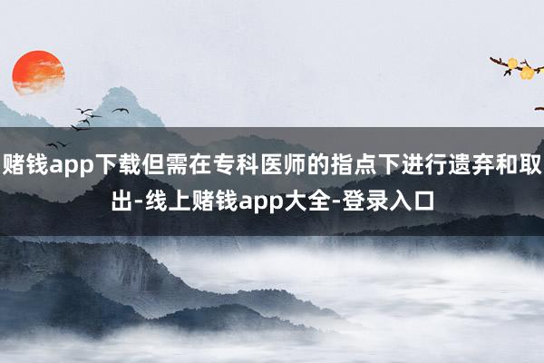 赌钱app下载但需在专科医师的指点下进行遗弃和取出-线上赌钱app大全-登录入口