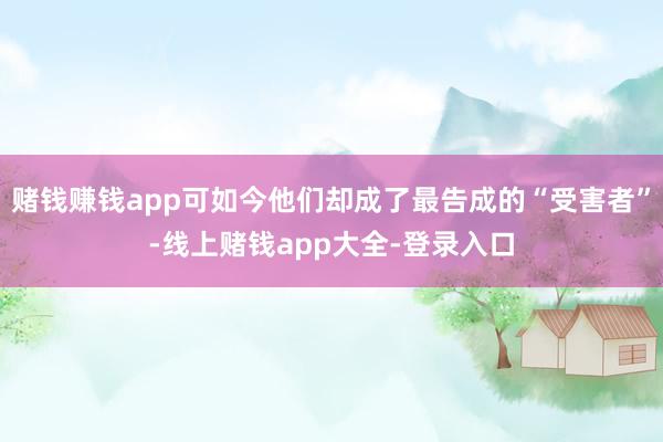 赌钱赚钱app可如今他们却成了最告成的“受害者”-线上赌钱app大全-登录入口