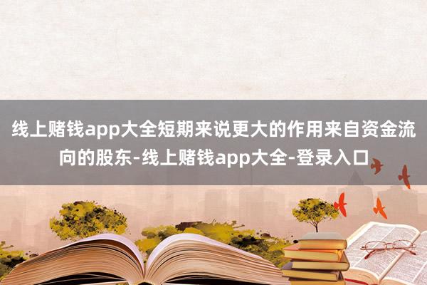 线上赌钱app大全短期来说更大的作用来自资金流向的股东-线上赌钱app大全-登录入口