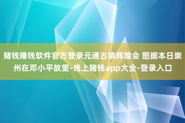 赌钱赚钱软件官方登录元通古镇辉煌会 图据本日崇州在邓小平故里-线上赌钱app大全-登录入口